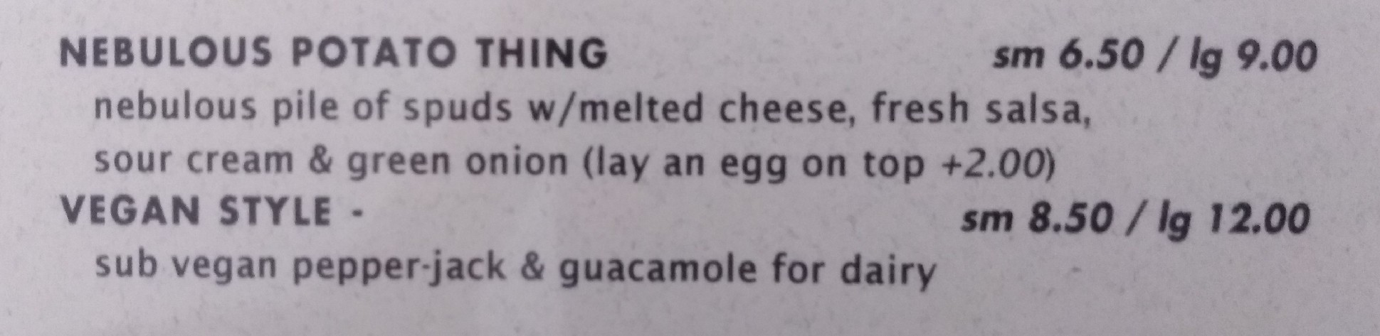 [From a restaurant menu]: NEBULOUS POTATO THING (sm 6.50 / lg 9.00): nebulous pile of spuds w/ melted cheese, fresh salsa, sour cream &amp; green onion (lay an egg on top +2.00)