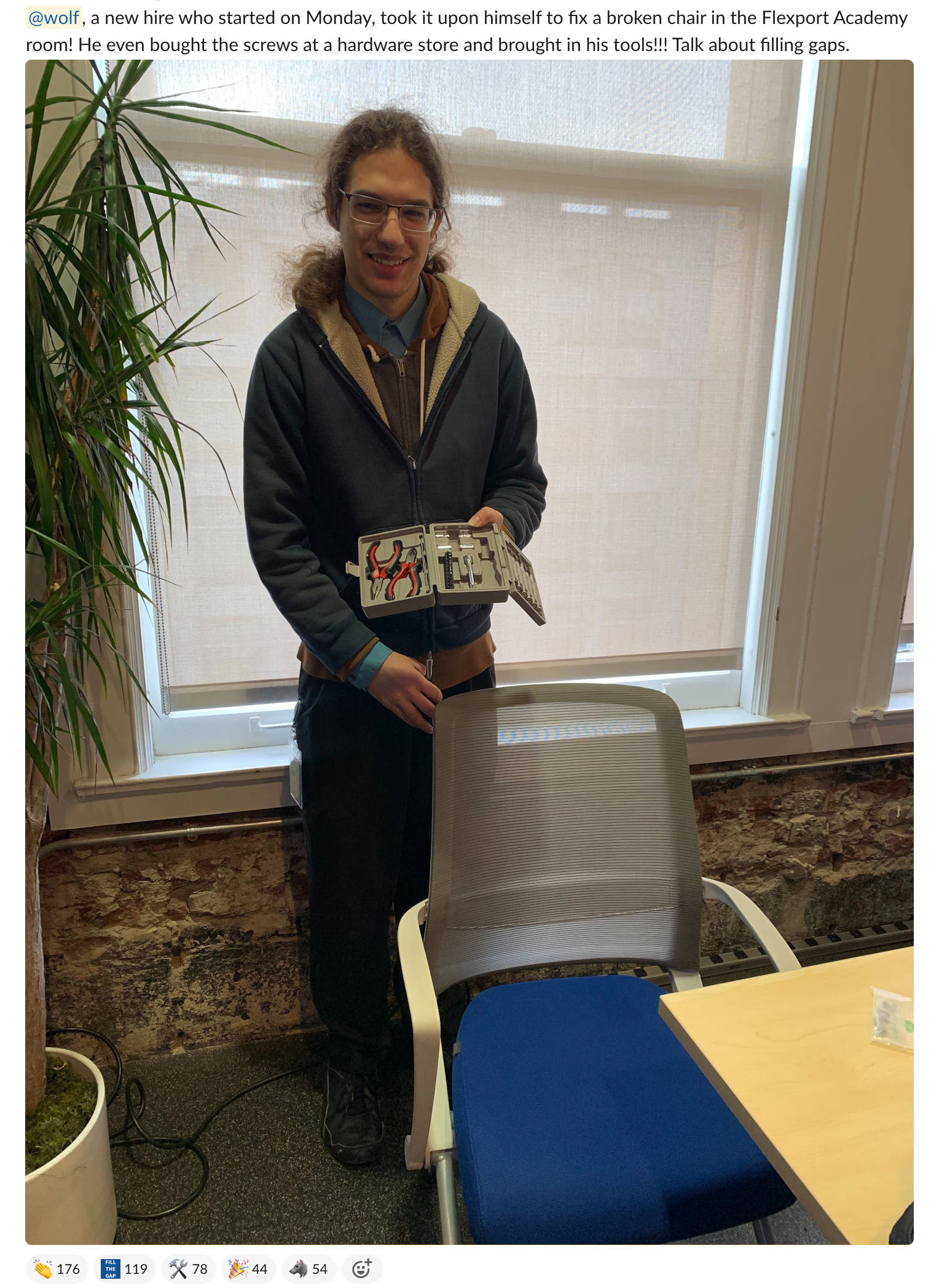 @wolf, a new hire who started on Monday, took it upon himself to fix a broken chair in the Flexport Academy room! He even bought the screws at a hardware store and brought in his tools!!! Talk about filling gaps. [Plus a picture of me standing next to a chair with some tools, and a lot of people reacting with emoji.]